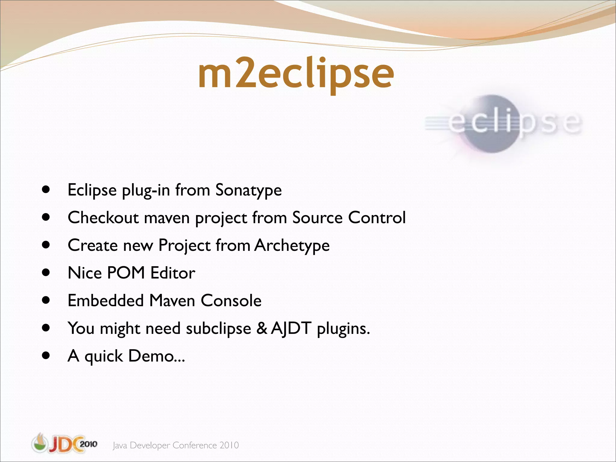 m2eclipse

•   Eclipse plug-in from Sonatype
•   Checkout maven project from Source Control
•   Create new Project from Archetype
•   Nice POM Editor
•   Embedded Maven Console
•   You might need subclipse & AJDT plugins.
•   A quick Demo...



          Java Developer Conference 2010
 