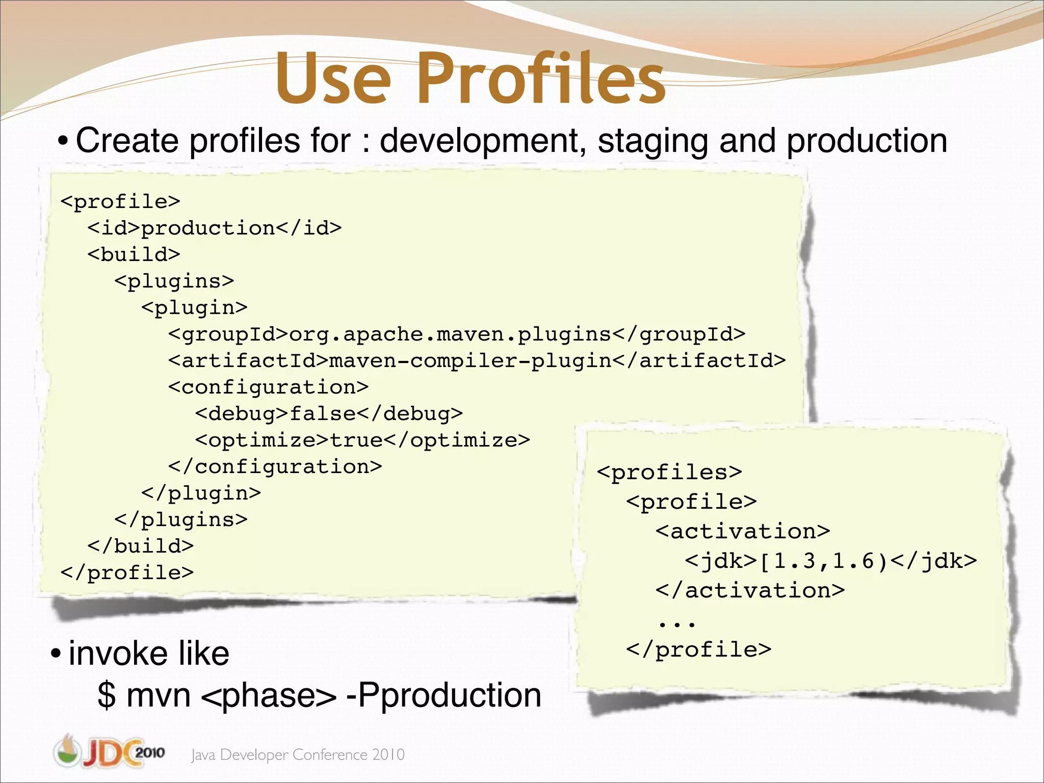 Use Profiles
• Create proﬁles for : development, staging and production
<profile>
  <id>production</id>
  <build>
    <plugins>
      <plugin>
        <groupId>org.apache.maven.plugins</groupId>
        <artifactId>maven-compiler-plugin</artifactId>
        <configuration>
           <debug>false</debug>
           <optimize>true</optimize>
        </configuration>                <profiles>
      </plugin>                           <profile>
    </plugins>
                                            <activation>
  </build>
</profile>                                    <jdk>[1.3,1.6)</jdk>
                                             </activation>
                                             ...
• invoke like                              </profile>

   $ mvn <phase> -Pproduction
          Java Developer Conference 2010
 