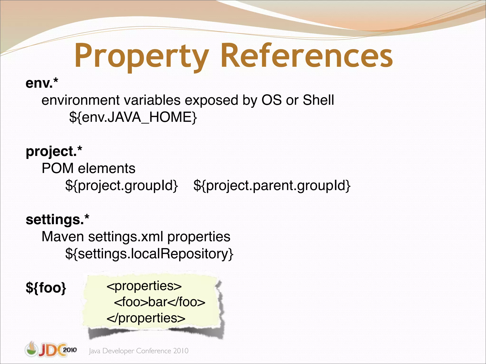Property References
env.*
  environment variables exposed by OS or Shell
      ${env.JAVA_HOME}

project.*
  POM elements
      ${project.groupId}                   ${project.parent.groupId}

settings.*
  Maven settings.xml properties
      ${settings.localRepository}

${foo}         <properties>
                <foo>bar</foo>
               </properties>

          Java Developer Conference 2010
 