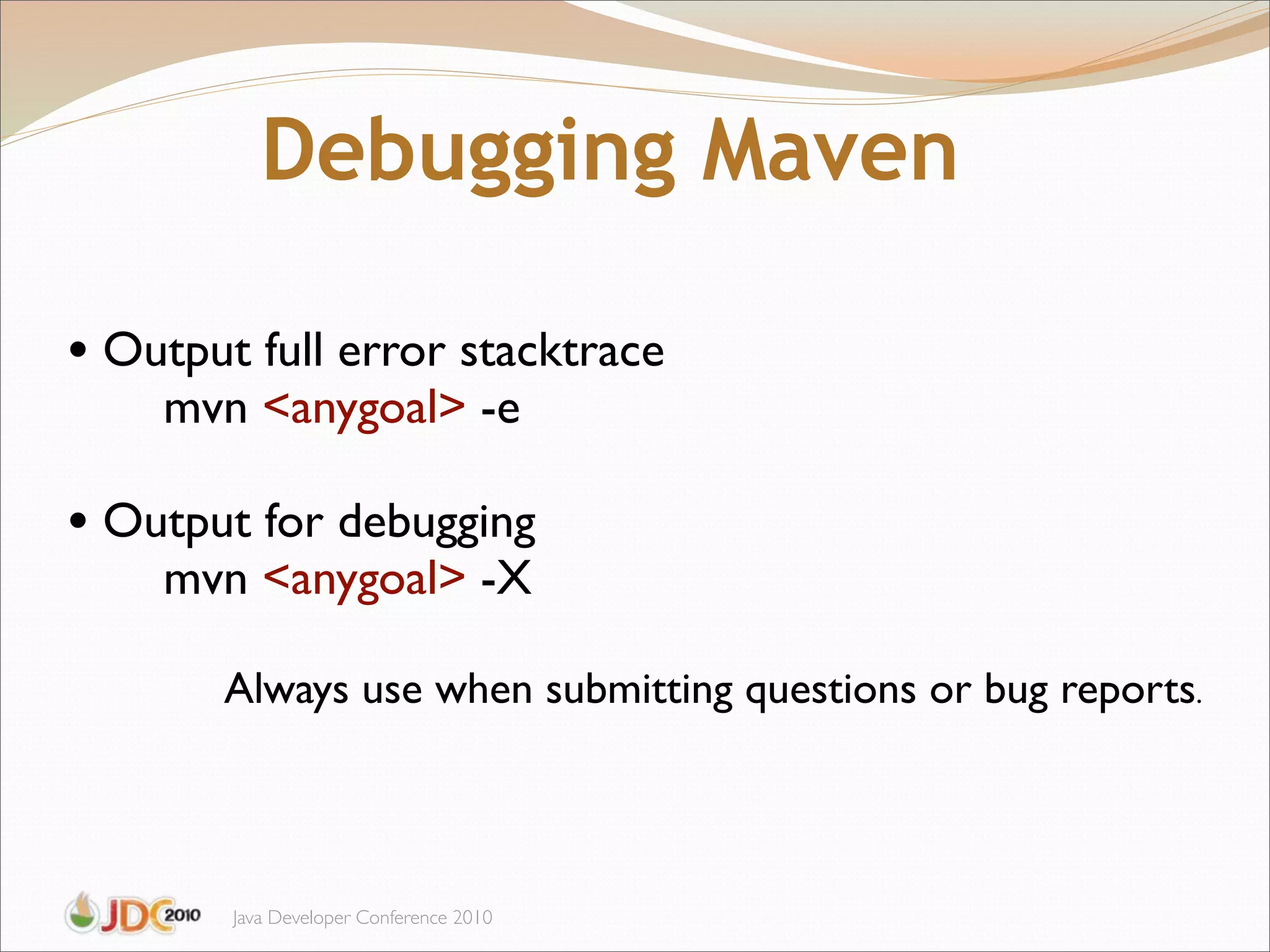 Debugging Maven

• Output full error stacktrace
    mvn <anygoal> -e

• Output for debugging
    mvn <anygoal> -X

       Always use when submitting questions or bug reports.



        Java Developer Conference 2010
 