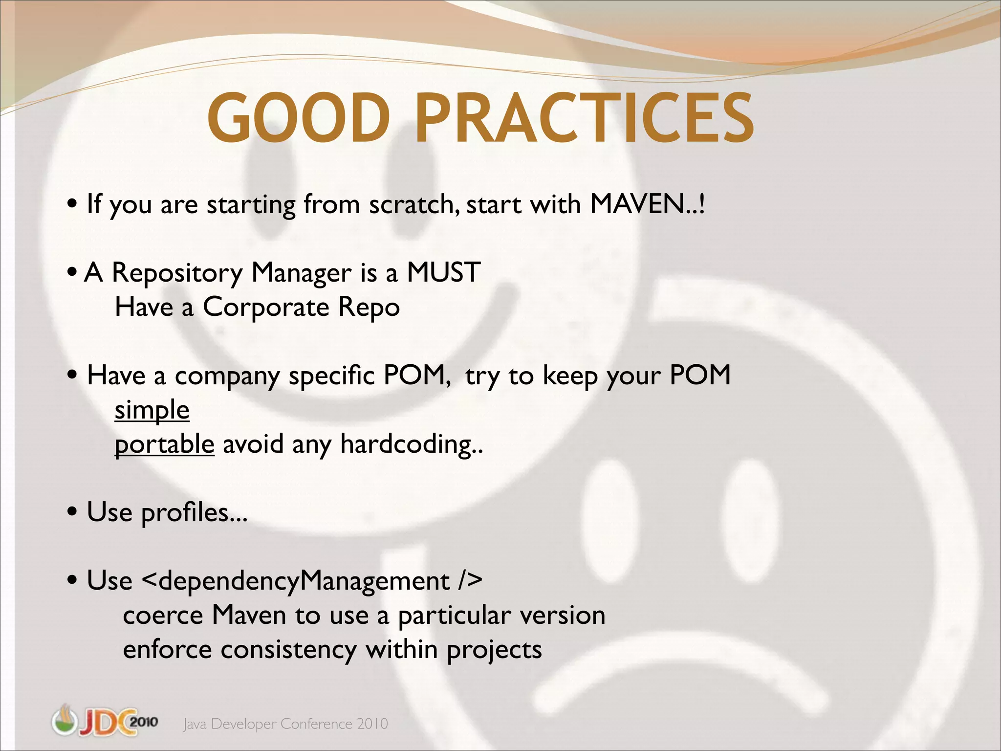 GOOD PRACTICES
• If you are starting from scratch, start with MAVEN..!
• A Repository Manager is a MUST
    Have a Corporate Repo

• Have a company speciﬁc POM, try to keep your POM
    simple
    portable avoid any hardcoding..

• Use proﬁles...
• Use <dependencyManagement />
    coerce Maven to use a particular version
    enforce consistency within projects

          Java Developer Conference 2010
 