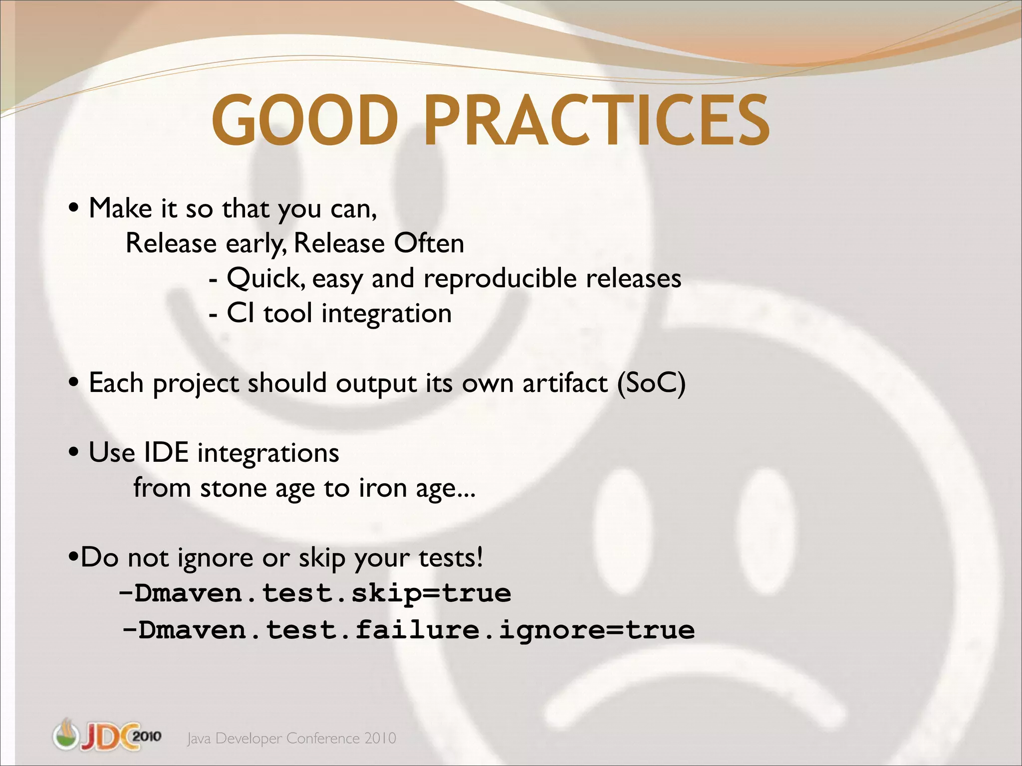 GOOD PRACTICES
• Make it so that you can,
    Release early, Release Often
          - Quick, easy and reproducible releases
          - CI tool integration

• Each project should output its own artifact (SoC)
• Use IDE integrations
     from stone age to iron age...

•Do not ignore or skip your tests!
    -Dmaven.test.skip=true
    -Dmaven.test.failure.ignore=true


          Java Developer Conference 2010
 