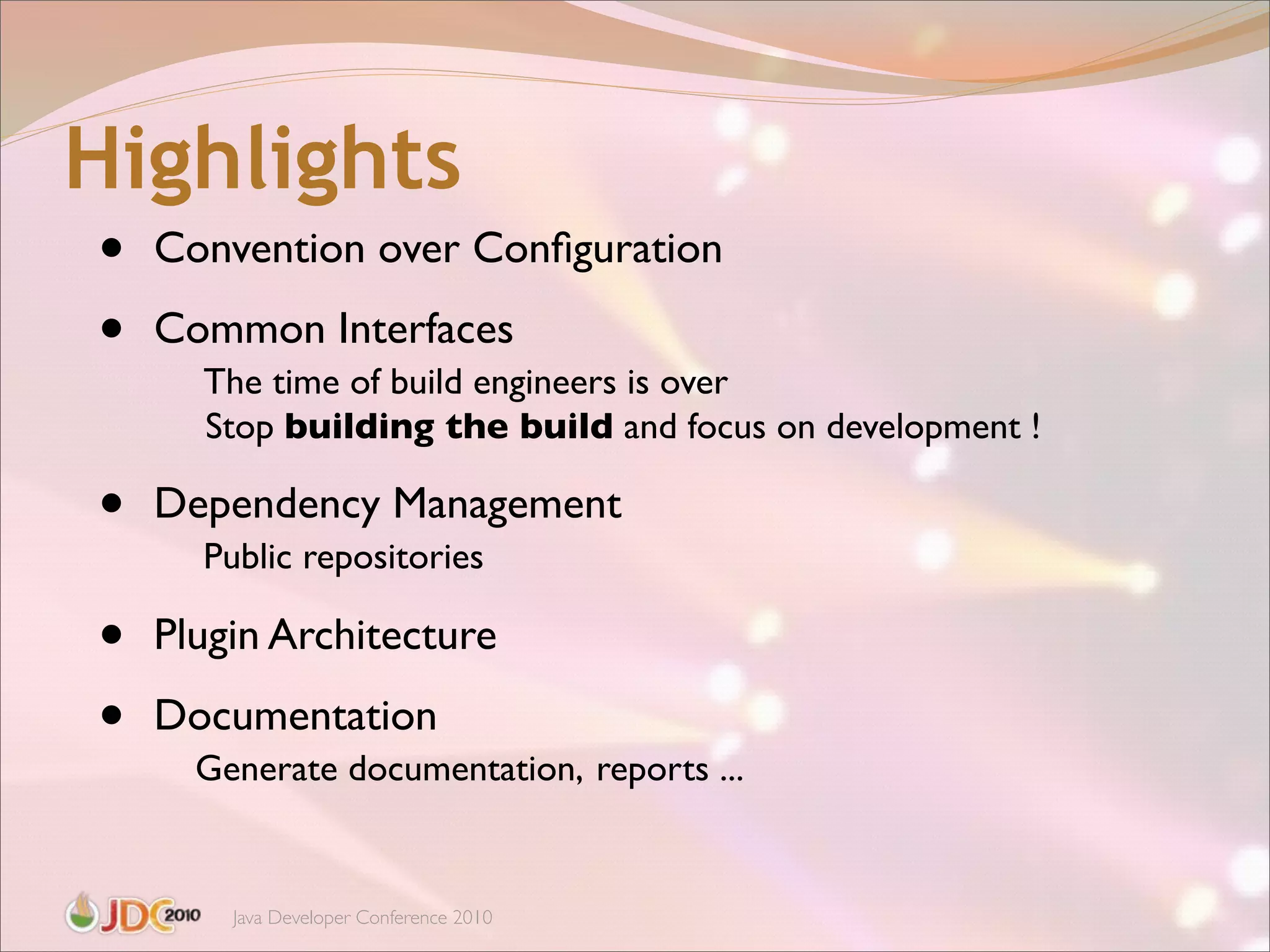 Highlights
•   Convention over Conﬁguration

•   Common Interfaces
      The time of build engineers is over
      Stop building the build and focus on development !

•   Dependency Management
      Public repositories

•   Plugin Architecture

•   Documentation
      Generate documentation, reports ...


        Java Developer Conference 2010
 