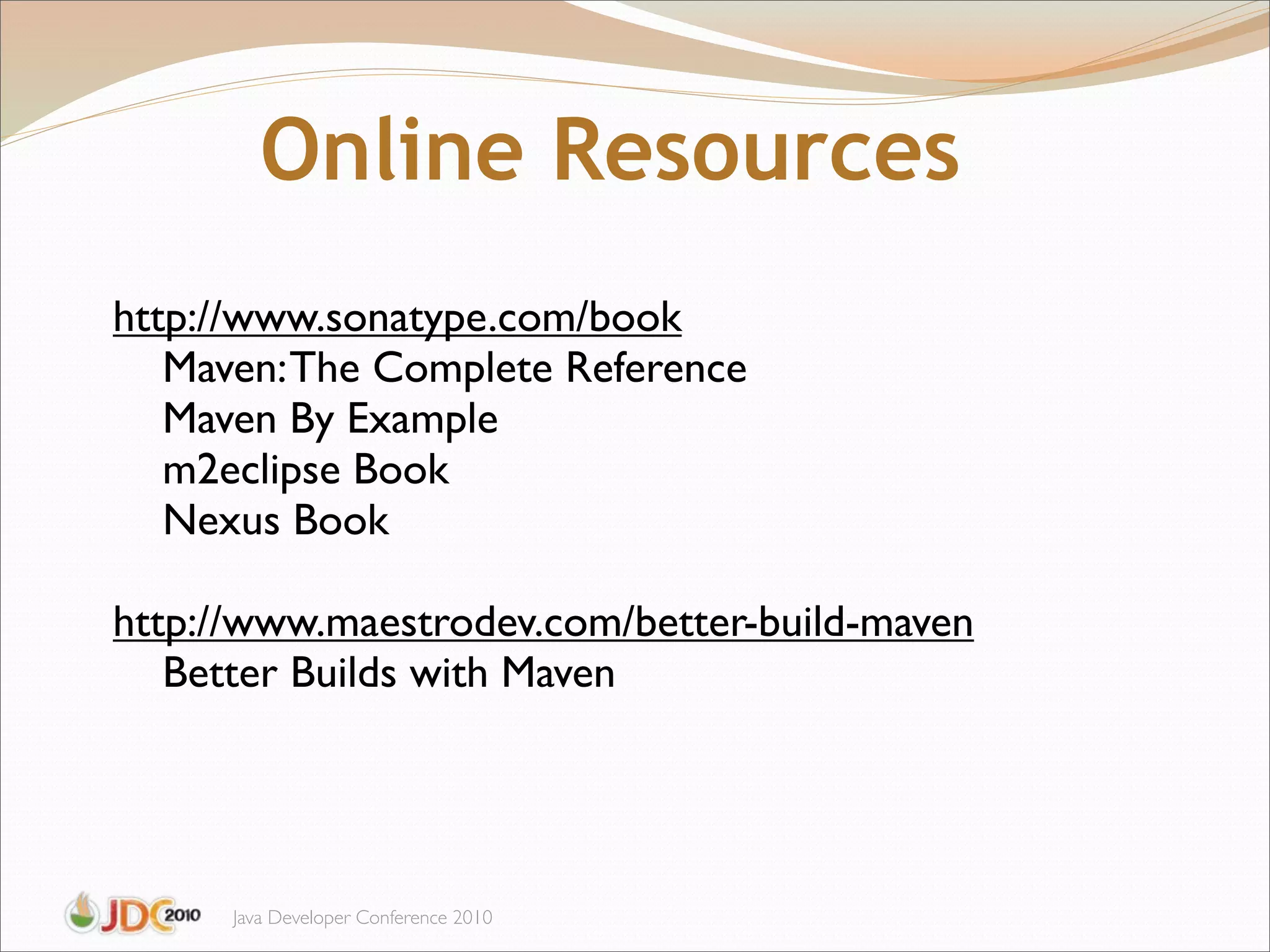 Online Resources
http://www.sonatype.com/book
   Maven: The Complete Reference
   Maven By Example
   m2eclipse Book
   Nexus Book

http://www.maestrodev.com/better-build-maven
   Better Builds with Maven




      Java Developer Conference 2010
 