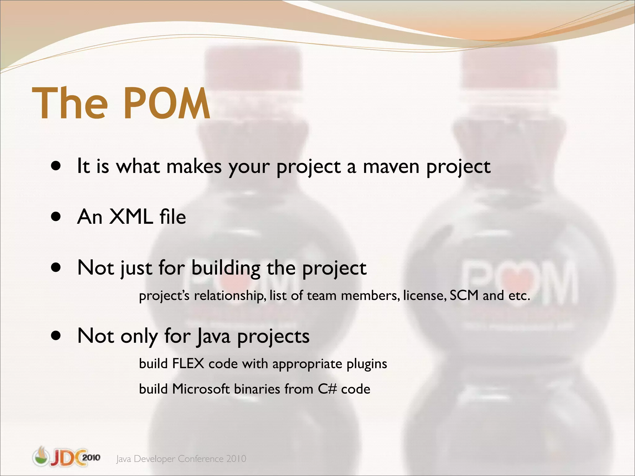 The POM
•   It is what makes your project a maven project

•   An XML ﬁle

•   Not just for building the project
             project’s relationship, list of team members, license, SCM and etc.


•   Not only for Java projects
             build FLEX code with appropriate plugins
             build Microsoft binaries from C# code



        Java Developer Conference 2010
 