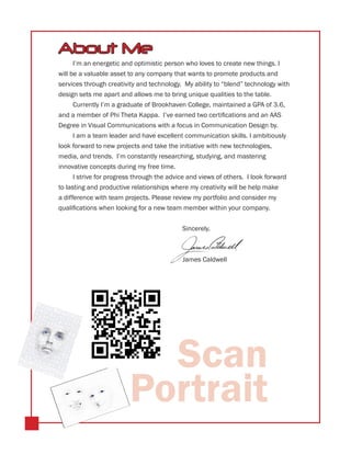 About Me
      I’m an energetic and optimistic person who loves to create new things. I
will be a valuable asset to any company that wants to promote products and
services through creativity and technology. My ability to “blend” technology with
design sets me apart and allows me to bring unique qualities to the table.
      Currently I’m a graduate of Brookhaven College, maintained a GPA of 3.6,
and a member of Phi Theta Kappa. I’ve earned two certifications and an AAS
Degree in Visual Communications with a focus in Communication Design by.
      I am a team leader and have excellent communication skills. I ambitiously
look forward to new projects and take the initiative with new technologies,
media, and trends. I’m constantly researching, studying, and mastering
innovative concepts during my free time.
      I strive for progress through the advice and views of others. I look forward
to lasting and productive relationships where my creativity will be help make
a difference with team projects. Please review my portfolio and consider my
qualifications when looking for a new team member within your company.
      	
      							                                 Sincerely,


     							
     							James Caldwell




                           Scan
                         Portrait
 