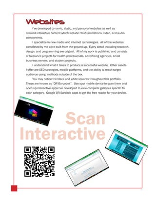 Websites
      I’ve developed dynamic, static, and personal websites as well as
created interactive content which include Flash animations, video, and audio
components.
      I specialize in new media and internet technologies. All of the websites
completed by me were built from the ground up. Every detail including research,
design, and programming are original. All of my work is published and consists
of freelance projects for health professionals, advertising agencies, small
business owners, and student projects.
      I understand what it takes to produce a successful website. Other assets
I offer are SEO strategies, mobile platforms, and the ability to reach target
audience using methods outside of the box.
    You may notice the black and white squares throughout this portfolio.
These are known as “QR Barcodes”. Use your mobile device to scan them and
open up interactive apps I’ve developed to view complete galleries specific to
each category. Google QR Barcode apps to get the free reader for your device.




      Scan
Interactive
 