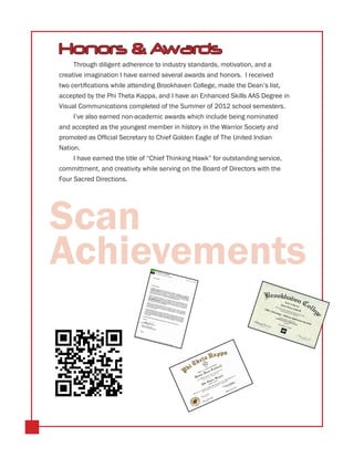 Honors & Awards
     Through diligent adherence to industry standards, motivation, and a
creative imagination I have earned several awards and honors. I received
two certifications while attending Brookhaven College, made the Dean’s list,
accepted by the Phi Theta Kappa, and I have an Enhanced Skills AAS Degree in
Visual Communications completed of the Summer of 2012 school semesters.
     I’ve also earned non-academic awards which include being nominated
and accepted as the youngest member in history in the Warrior Society and
promoted as Official Secretary to Chief Golden Eagle of The United Indian
Nation.
     I have earned the title of “Chief Thinking Hawk” for outstanding service,
committment, and creativity while serving on the Board of Directors with the
Four Sacred Directions.




Scan
Achievements
 