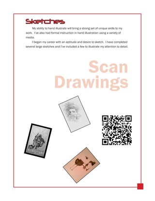 Sketches
    My ability to hand illustrate will bring a strong set of unique skills to my
work. I’ve also had formal instruction in hand illustration using a variety of
media.
    I began my career with an aptitude and desire to sketch. I have completed
several large sketches and I’ve included a few to illustrate my attention to detail.




                          Scan
                      Drawings
 
