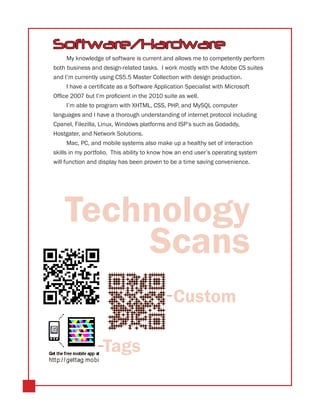 Software/Hardware
     My knowledge of software is current and allows me to competently perform
both business and design-related tasks. I work mostly with the Adobe CS suites
and I’m currently using CS5.5 Master Collection with design production.
     I have a certificate as a Software Application Specialist with Microsoft
Office 2007 but I’m proficient in the 2010 suite as well.
     I’m able to program with XHTML, CSS, PHP, and MySQL computer
languages and I have a thorough understanding of internet protocol including
Cpanel, Filezilla, Linux, Windows platforms and ISP’s such as Godaddy,
Hostgater, and Network Solutions.
     Mac, PC, and mobile systems also make up a healthy set of interaction
skills in my portfolio. This ability to know how an end user’s operating system
will function and display has been proven to be a time saving convenience.




    Technology
        Scans
                                              Custom

                   Tags
 