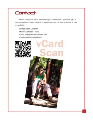 Contact
    Please contact me for an interview at your convenience. Scan this “QR” to
automatically add my contact info to your contact list, call directly, E-mail, or visit
my website.

     James Dean Caldwell
     	Mobile: (214) 659 - 3575
     E-mail: jdc@jamesdeancaldwell.com
     www.jamesdeancaldwell.com




                             vCard
                              Scan
 
