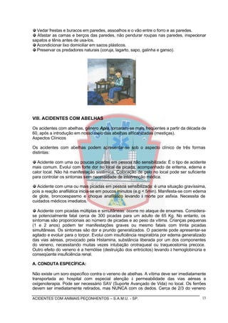ACIDENTES COM ANIMAIS PEÇONHENTOS – S.A.M.U. - SP. 13
Vedar frestas e buracos em paredes, assoalhos e o vão entre o forro e as paredes.
Afastar as camas e berços das paredes, não pendurar roupas nas paredes, inspecionar
sapatos e tênis antes de usa-los.
Acondicionar lixo domiciliar em sacos plásticos.
Preservar os predadores naturais (coruja, lagarto, sapo, galinha e ganso).
VIII. ACIDENTES COM ABELHAS
Os acidentes com abelhas, gênero Apis, tornaram-se mais freqüentes a partir da década de
60, após a introdução em nosso meio das abelhas africanizadas (mestiças).
Aspectos Clínicos
Os acidentes com abelhas podem apresentar-se sob o aspecto clínico de três formas
distintas:
Acidente com uma ou poucas picadas em pessoa não sensibilizada: É o tipo de acidente
mais comum. Evolui com forte dor no local da picada, acompanhado de eritema, edema e
calor local. Não há manifestação sistêmica. Colocação de gelo no local pode ser suficiente
para controlar os sintomas sem necessidade de intervenção médica.
Acidente com uma ou mais picadas em pessoa sensibilizada: é uma situação gravíssima,
pois a reação anafilática inicia-se em poucos minutos (e.g < 5min). Manifesta-se com edema
de glote, broncoespasmo e choque anafilático levando à morte por asfixia. Necessita de
cuidados médicos imediatos.
Acidente com picadas múltiplas e simultâneas: ocorre no ataque de enxames. Considera-
se potencialmente fatal cerca de 300 picadas para um adulto de 65 Kg. No entanto, os
sintomas são proporcionais ao número de picadas e ao peso da vítima. Crianças pequenas
(1 e 2 anos) podem ter manifestações graves ou mesmo fatais com trinta picadas
simultâneas. Os sintomas são dor e prurido generalizados. O paciente pode apresentar-se
agitado e evoluir para o torpor. Evolui com insuficiência respiratória por edema generalizado
das vias aéreas, provocado pela Histamina, substância liberada por um dos componentes
do veneno, necessitando muitas vezes intubação orotraqueal ou traqueostomia precoce.
Outro efeito do veneno é a hemólise (destruição dos eritrócitos) levando à hemoglobinúria e
conseqüente insuficiência renal.
A. CONDUTA ESPECÍFICA:
Não existe um soro específico contra o veneno de abelhas. A vítima deve ser imediatamente
transportada ao hospital com especial atenção à permeabilidade das vias aéreas e
oxigenoterapia. Pode ser necessário SAV (Suporte Avançado de Vida) no local. Os ferrões
devem ser imediatamente retirados, mas NUNCA com os dedos. Cerca de 2/3 do veneno
 