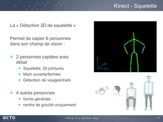 11
La « Détection 3D de squelette »
Permet de capter 6 personnes
dans son champ de vision :
2 personnes captées avec
détail
Squelette: 20 jointures
Main ouverte/fermée
Détection de visages/traits
4 autres personnes
forme générale
centre de gravité uniquement
Kinect - Squelette
x
y
z
 