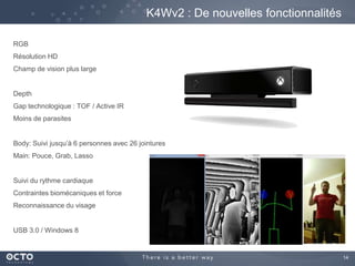 14
K4Wv2 : De nouvelles fonctionnalités
RGB
Résolution HD
Champ de vision plus large
Depth
Gap technologique : TOF / Active IR
Moins de parasites
Body: Suivi jusqu’à 6 personnes avec 26 jointures
Main: Pouce, Grab, Lasso
Suivi du rythme cardiaque
Contraintes biomécaniques et force
Reconnaissance du visage
USB 3.0 / Windows 8
 