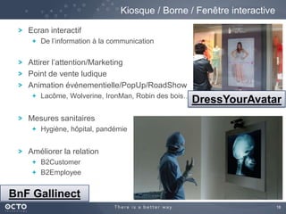 18
Ecran interactif
De l’information à la communication
Attirer l’attention/Marketing
Point de vente ludique
Animation événementielle/PopUp/RoadShow
Lacôme, Wolverine, IronMan, Robin des bois…
Mesures sanitaires
Hygiène, hôpital, pandémie
Améliorer la relation
B2Customer
B2Employee
Kiosque / Borne / Fenêtre interactive
BnF Gallinect
DressYourAvatar
 