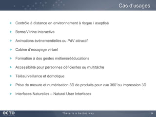 24
Contrôle à distance en environnement à risque / aseptisé
Borne/Vitrine interactive
Animations événementielles ou PdV attractif
Cabine d’essayage virtuel
Formation à des gestes métiers/rééducations
Accessibilité pour personnes déficientes ou multitâche
Télésurveillance et domotique
Prise de mesure et numérisation 3D de produits pour vue 360°ou impression 3D
Interfaces Naturelles – Natural User Interfaces
Cas d’usages
 
