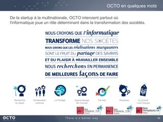 35
De la startup à la multinationale, OCTO intervient partout où
l'informatique joue un rôle déterminant dans la transformation des sociétés.
OCTO en quelques mots
Amélioration
continue
Apprentissage
de l’humain
Le PartageRecherche
du plaisir
Fail fast Expertise Le produit,
c’est l’équipe
 