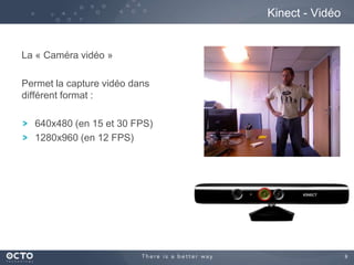 9
La « Caméra vidéo »
Permet la capture vidéo dans
différent format :
640x480 (en 15 et 30 FPS)
1280x960 (en 12 FPS)
Kinect - Vidéo
 