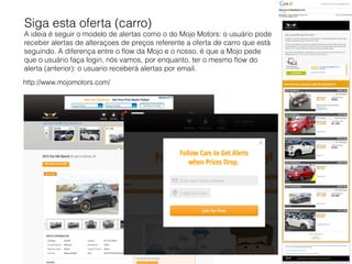 http://www.mojomotors.com/
Siga esta oferta (carro)
A ideia é seguir o modelo de alertas como o do Mojo Motors: o usuário pode
receber alertas de alteraçoes de preços referente a oferta de carro que está
seguindo. A diferença entre o ﬂow da Mojo e o nosso, é que a Mojo pede
que o usuário faça login, nós vamos, por enquanto, ter o mesmo ﬂow do
alerta (anterior): o usuario receberá alertas por email.
 