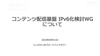 コンテンツ配信基盤 IPv6化検討WG
について
2019年09⽉13⽇
にしのだい＠ブロードバンドタワー
 