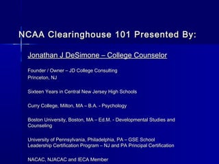 NCAA Clearinghouse 101 Presented By:

 Jonathan J DeSimone – College Counselor
 Founder / Owner – JD College Consulting
 Princeton, NJ

 Sixteen Years in Central New Jersey High Schools

 Curry College, Milton, MA – B.A. - Psychology

 Boston University, Boston, MA – Ed.M. - Developmental Studies and
 Counseling

 University of Pennsylvania, Philadelphia, PA – GSE School
 Leadership Certification Program – NJ and PA Principal Certification

 NACAC, NJACAC and IECA Member
 