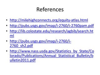 References
• http://milehighconnects.org/equity-atlas.html
• http://pubs.usgs.gov/imap/i-2760/i-2760pam.pdf
• http://lib.colostate.edu/research/agbib/search.ht
ml
• http://pubs.usgs.gov/imap/i-2760/i-
2760_sh2.pdf
• http://www.nass.usda.gov/Statistics_by_State/Co
lorado/Publications/Annual_Statistical_Bulletin/b
ulletin2011.pdf
 