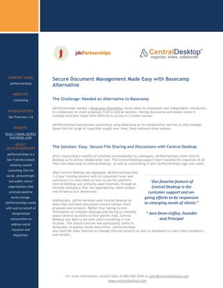 COMPANY NAME
                          Secure Document Management Made Easy with Basecamp
   jdcPartnerships
                          Alternative
     INDUSTRY
     Consulting           The Challenge: Needed an Alternative to Basecamp

                          jdcPartnerships needed a Basecamp Alternative would allow its employees and independent contractors
 HEADQUARTERS             to collaborate on client proposals from a central location. Having documents and emails saved in
  San Francisco, CA       multiple locations made them difficult to access in a timely manner.

                          jdcPartnerships had previous experience using Basecamp as its collaboration tool but as they thought
     WEBSITE              about the full range of capacities sought over time, they explored other options.
http://www.jdcPar
   tnerships.com

     ABOUT
JDCPARTNERSHIPS           The Solution: Easy, Secure File Sharing and Discussions with Central Desktop
 jdcPartnerships is a
                          After researching a handful of solutions recommended by colleagues, jdcPartnerships chose Central
San Francisco based       Desktop as its online collaboration tool. The Central Desktop support team handled the migration of all
  minority-owned          files from Basecamp to Central Desktop, as well as customizing it with jdcPartnerships' logo and colors.

 consulting firm for
                          After Central Desktop was deployed, jdcPartnerships held
social, philanthropic     1-2 hour training sessions with its consultant team and
  and public sector       contractors to train them on how to use the platform.            “Our favorite feature of
                          Central Desktop was primarily used internally through an
 organizations that       intranet workspace that was separated by client project           Central Desktop is the
  promote positive        and infrastructure dimensions.                                  customer support and on-
   social change.                                                                       going efforts to be responsive
                          Additionally, jdcPartnerships used Central Desktop to
jdcPartnerships works     share files and have discussions around various client        to emerging needs of clients.”
with and on behalf of     proposals and projects. Rather than having to save
                          information on multiple desktops and having to manually
    marginalized
                          search several locations to find specific files, Central
                                                                                         ~ Jara Dean-Coffey, Founder
   communities to         Desktop was able to securely store everything in one                     and Principal
   address social         location. The search function was particularly useful in
                          being able to quickly locate documents. jdcPartnerships
    injustice and         also used the tasks function to manage internal projects as well as databases to track client prospects
     disparities.         and vendors.


 Ready to try Central
       Desktop




                 c
                 sdsads           For more information, contact Sales at 866-900-7646 or sales@centraldesktop.com
                                                             www.centraldesktop.com
 