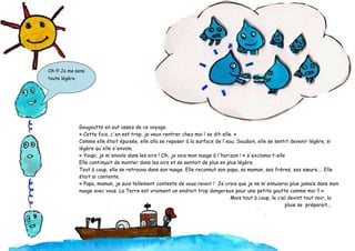 Gougoutte en eut assez de ce voyage.
« Cette fois, c'en est trop, je veux rentrer chez moi ! se dit-elle. »
Comme elle était épuisée, elle alla se reposer à la surface de l'eau. Soudain, elle se sentit devenir légère, si
légère qu'elle s'envola.
« Youpi, je m'envole dans les airs ! Oh, je vois mon nuage à l'horizon ! » s'exclama-t-elle
Elle continuait de monter dans les airs et se sentait de plus en plus légère.
Tout à coup, elle se retrouva dans son nuage. Elle reconnut son papa, sa maman, ses frères, ses sœurs.... Elle
était si contente.
« Papa, maman, je suis tellement contente de vous revoir ! Je crois que je ne m'ennuierai plus jamais dans mon
nuage avec vous. La Terre est vraiment un endroit trop dangereux pour une petite goutte comme moi !! »
Mais tout à coup, le ciel devint tout noir, la
pluie se préparait...
Oh !!! Je me sens
toute légère.
 