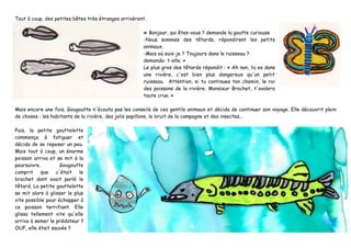 Tout à coup, des petites bêtes très étranges arrivèrent.
« Bonjour, qui êtes-vous ? demande la goutte curieuse
-Nous sommes des têtards, répondirent les petits
animaux.
-Mais où suis-je ? Toujours dans le ruisseau ?
demanda- t-elle. »
Le plus gros des têtards répondit : « Ah non, tu es dans
une rivière, c'est bien plus dangereux qu'un petit
ruisseau. Attention, si tu continues ton chemin, le roi
des poissons de la rivière. Monsieur Brochet, t'avalera
toute crue. »
Mais encore une fois, Gougoutte n'écouta pas les conseils de ces gentils animaux et décida de continuer son voyage. Elle découvrit plein
de choses : les habitants de la rivière, des jolis papillons, le bruit de la campagne et des insectes...
Puis, la petite gouttelette
commença à fatiguer et
décida de se reposer un peu.
Mais tout à coup, un énorme
poisson arriva et se mit à la
poursuivre. Gougoutte
comprit que c'était le
brochet dont avait parlé le
têtard. La petite gouttelette
se mit alors à glisser le plus
vite possible pour échapper à
ce poisson terrifiant. Elle
glissa tellement vite qu'elle
arriva à semer le prédateur !!
OUF, elle était sauvée !!
 