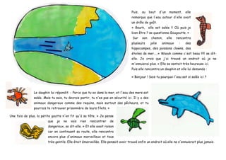 Puis, au bout d'un moment, elle
remarqua que l'eau autour d'elle avait
un drôle de goût.
« Beurk, elle est salée !! Où puis-je
bien être ? se questionna Gougoutte. »
Sur son chemin, elle rencontra
plusieurs jolis animaux : des
hippocampes, des poissons clowns, des
étoiles de mer.....« Waouh comme c'est beau !!!!! se dit-
elle. Je crois que j'ai trouvé un endroit où je ne
m'ennuierai plus. » Elle se sentait très heureuse ici.
Puis elle rencontra un dauphin et elle lui demanda :
« Bonjour ! Sais-tu pourquoi l'eau est si salée ici ?
Le dauphin lui répondit: - Parce que tu es dans la mer, et l'eau des mers est
salée. Mais tu sais, tu devrais partir, tu n'es pas en sécurité ici. Il y a des
animaux dangereux comme des requins, mais surtout des pêcheurs, et tu
pourrais te retrouver prisonnière de leurs filets. »
Une fois de plus, la petite goutte n'en fit qu'à sa tête. « Je pense
que je ne vais rien rencontrer de
dangereux, se dit-elle. » Et elle avait raison
car en continuant sa route, elle rencontra
encore plus d'animaux merveilleux et tous
très gentils. Elle était émerveillée. Elle pensait avoir trouvé enfin un endroit où elle ne s'ennuierait plus jamais.
 