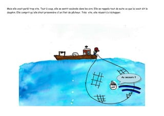 Mais elle avait parlé trop vite. Tout à coup, elle se sentit soulevée dans les airs. Elle se rappela tout de suite ce que lui avait dit le
dauphin. Elle comprit qu'elle était prisonnière d'un filet de pêcheur. Très vite, elle réussit à s'échapper.
Au secours !!
 