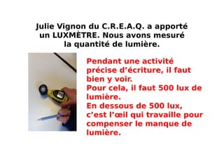 Julie Vignon du C.R.E.A.Q. a apporté
un LUXMÈTRE. Nous avons mesuré
la quantité de lumière.
Pendant une activité
précise d’écriture, il faut
bien y voir.
Pour cela, il faut 500 lux de
lumière.
En dessous de 500 lux,
c’est l’œil qui travaille pour
compenser le manque de
lumière.
 