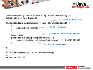 DoubleProperty kmPro = new SimpleDoubleProperty();
Label mile = new Label();

Extends Binding Class

StringBinding mileBinding = new StringBinding() {
{
Binding Property
super.bind(kmPro);
}
Override computeValue method

@Override
protected String computeValue() {
return Double.toString(kmPro.get() * 0.621371192);
}
Produce value here

};
mile.textProperty().bind(mileBinding);
...
kmPro.set(32.5);

 