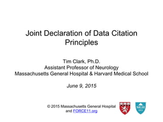 Joint Declaration of Data Citation
Principles
© 2015 Massachusetts General Hospital
and FORCE11.org
Tim Clark, Ph.D.
Assistant Professor of Neurology
Massachusetts General Hospital & Harvard Medical School
June 9, 2015
 