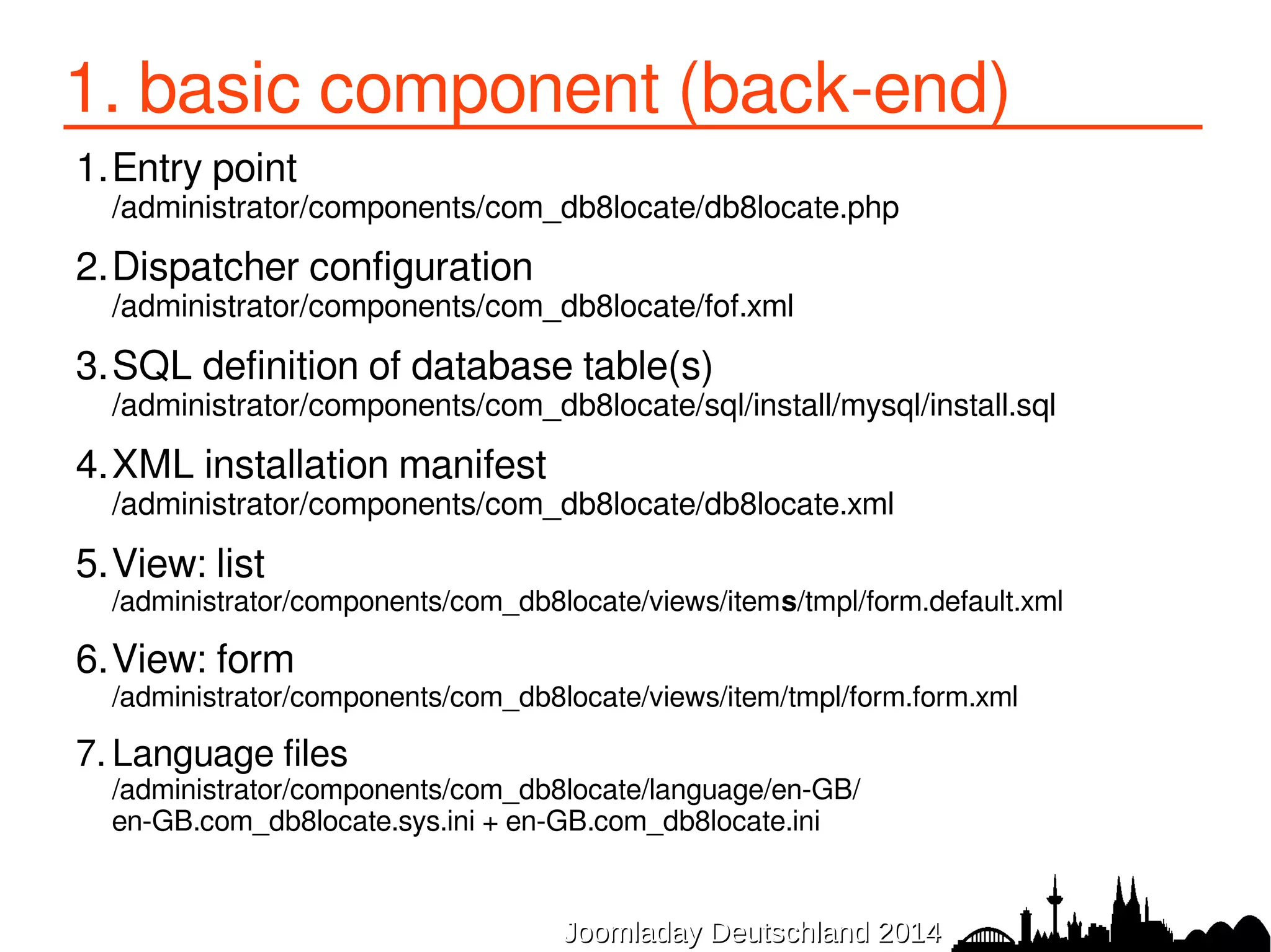 1. basic component (back-end) 
1.Entry point 
/administrator/components/com_db8locate/db8locate.php 
2.Dispatcher configuration 
/administrator/components/com_db8locate/fof.xml 
3.SQL definition of database table(s) 
/administrator/components/com_db8locate/sql/install/mysql/install.sql 
4.XML installation manifest 
/administrator/components/com_db8locate/db8locate.xml 
5.View: list 
/administrator/components/com_db8locate/views/items/tmpl/form.default.xml 
6.View: form 
/administrator/components/com_db8locate/views/item/tmpl/form.form.xml 
7. Language files 
/administrator/components/com_db8locate/language/en-GB/ 
en-GB.com_db8locate.sys.ini + en-GB.com_db8locate.ini 
JJoooommllaaddaayy DDeeuuttsscchhllaanndd 22001144 
 