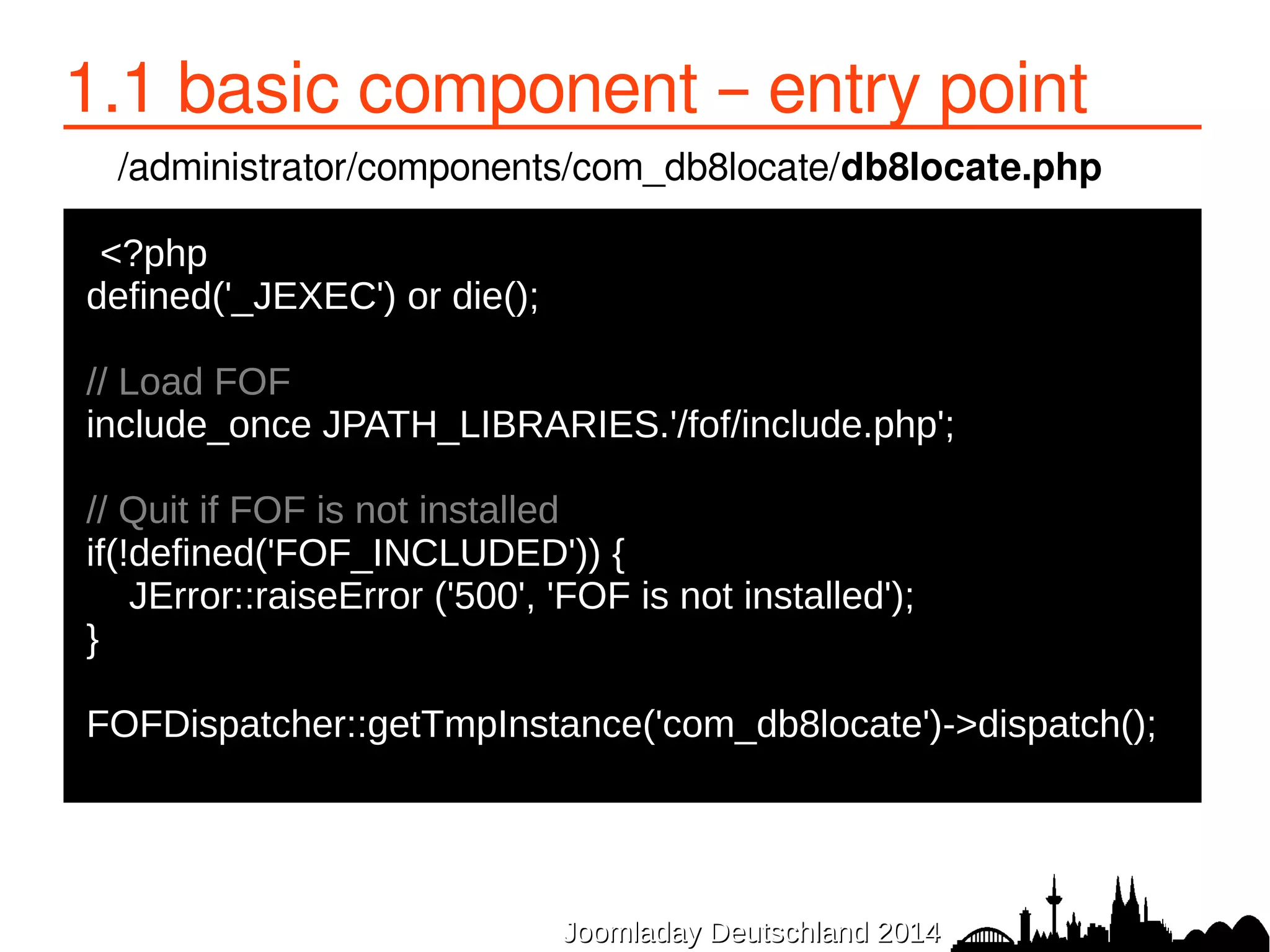 1.1 basic component – entry point 
/administrator/components/com_db8locate/db8locate.php 
<?php 
defined('_JEXEC') or die(); 
// Load FOF 
include_once JPATH_LIBRARIES.'/fof/include.php'; 
// Quit if FOF is not installed 
if(!defined('FOF_INCLUDED')) { 
JError::raiseError ('500', 'FOF is not installed'); 
} 
FOFDispatcher::getTmpInstance('com_db8locate')->dispatch(); 
JJoooommllaaddaayy DDeeuuttsscchhllaanndd 22001144 
 