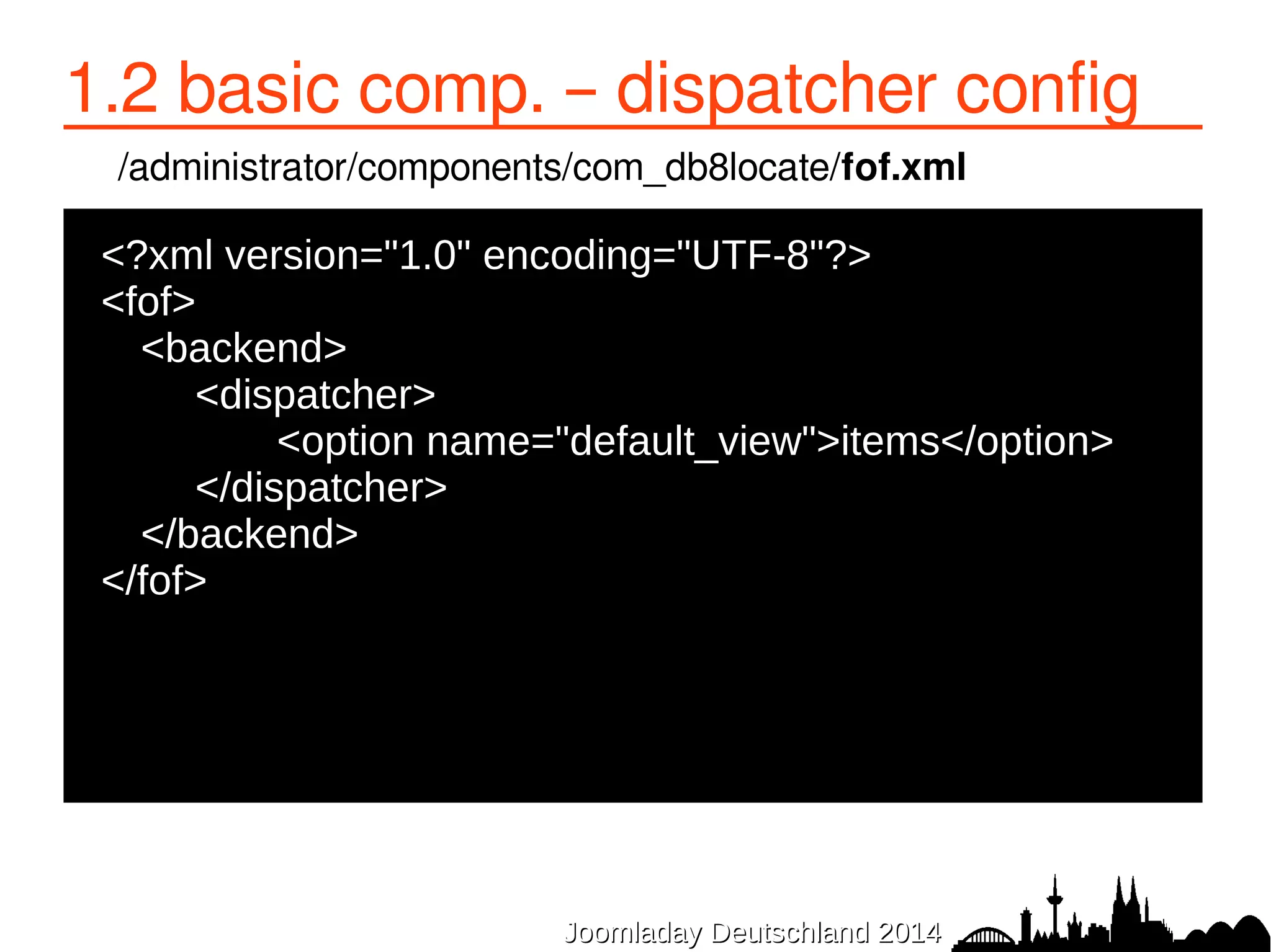 1.2 basic comp. – dispatcher config 
/administrator/components/com_db8locate/fof.xml 
●<?xml version="1.0" encoding="UTF-8"?> 
●<fof> 
JJoooommllaaddaayy DDeeuuttsscchhllaanndd 22001144 
● <backend> 
● <dispatcher> 
● <option name="default_view">items</option> 
</dispatcher> 
● </backend> 
●</fof> 
 