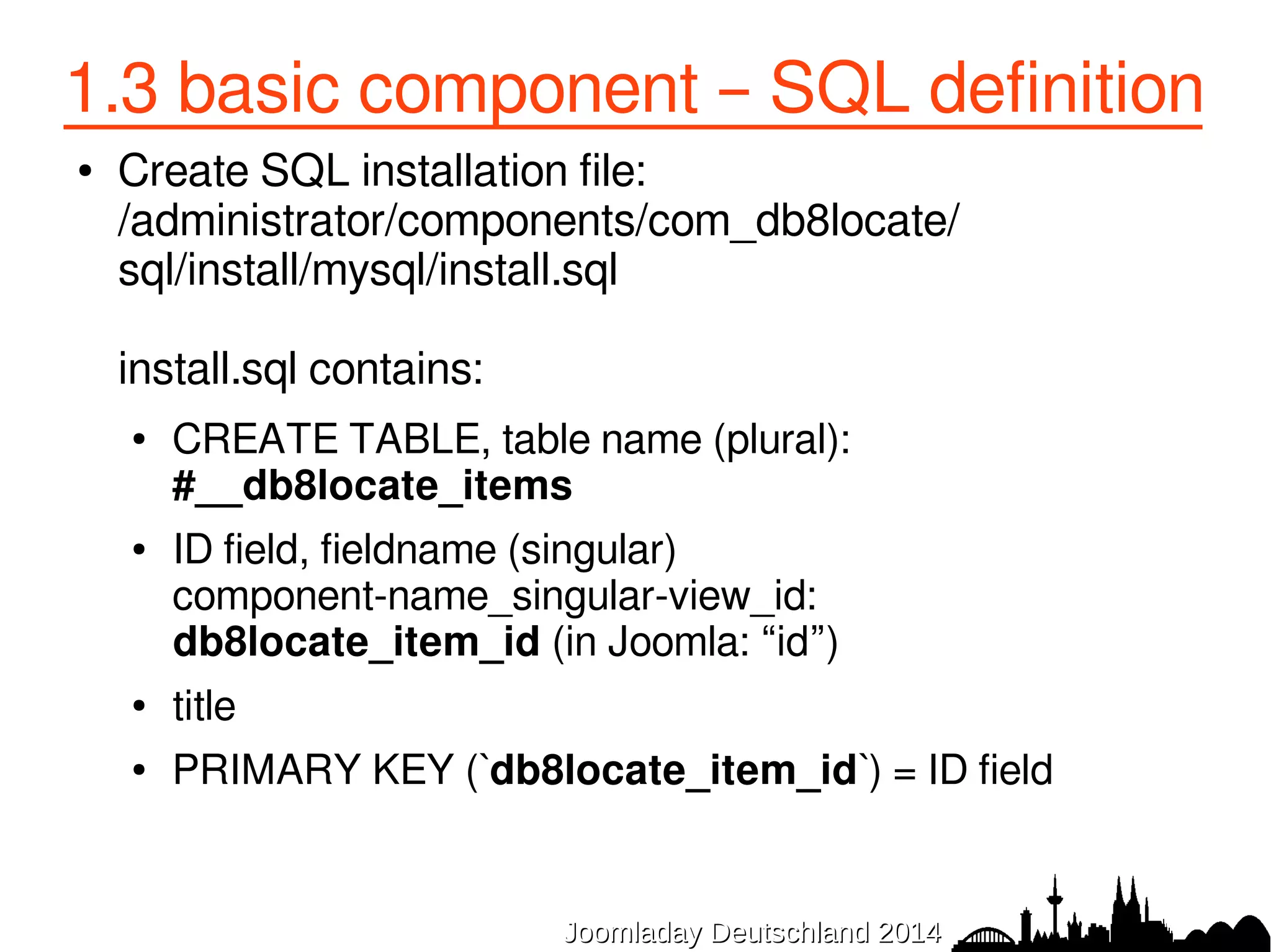 1.3 basic component – SQL definition 
● Create SQL installation file: 
/administrator/components/com_db8locate/ 
sql/install/mysql/install.sql 
install.sql contains: 
● CREATE TABLE, table name (plural): 
#__db8locate_items 
● ID field, fieldname (singular) 
component-name_singular-view_id: 
db8locate_item_id (in Joomla: “id”) 
● title 
● PRIMARY KEY (`db8locate_item_id`) = ID field 
JJoooommllaaddaayy DDeeuuttsscchhllaanndd 22001144 
 