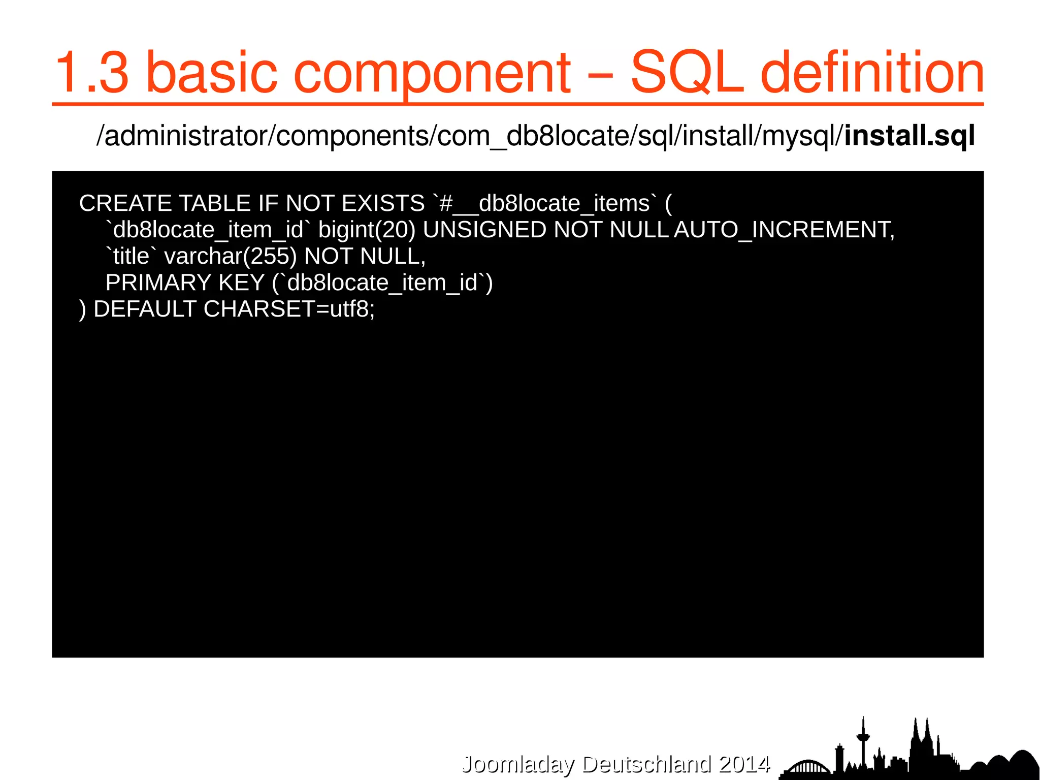 1.3 basic component – SQL definition 
/administrator/components/com_db8locate/sql/install/mysql/install.sql 
CREATE TABLE IF NOT EXISTS `#__db8locate_items` ( 
● `db8locate_item_id` bigint(20) UNSIGNED NOT NULL AUTO_INCREMENT, 
● `title` varchar(255) NOT NULL, 
● PRIMARY KEY (`db8locate_item_id`) 
●) DEFAULT CHARSET=utf8; 
JJoooommllaaddaayy DDeeuuttsscchhllaanndd 22001144 
 