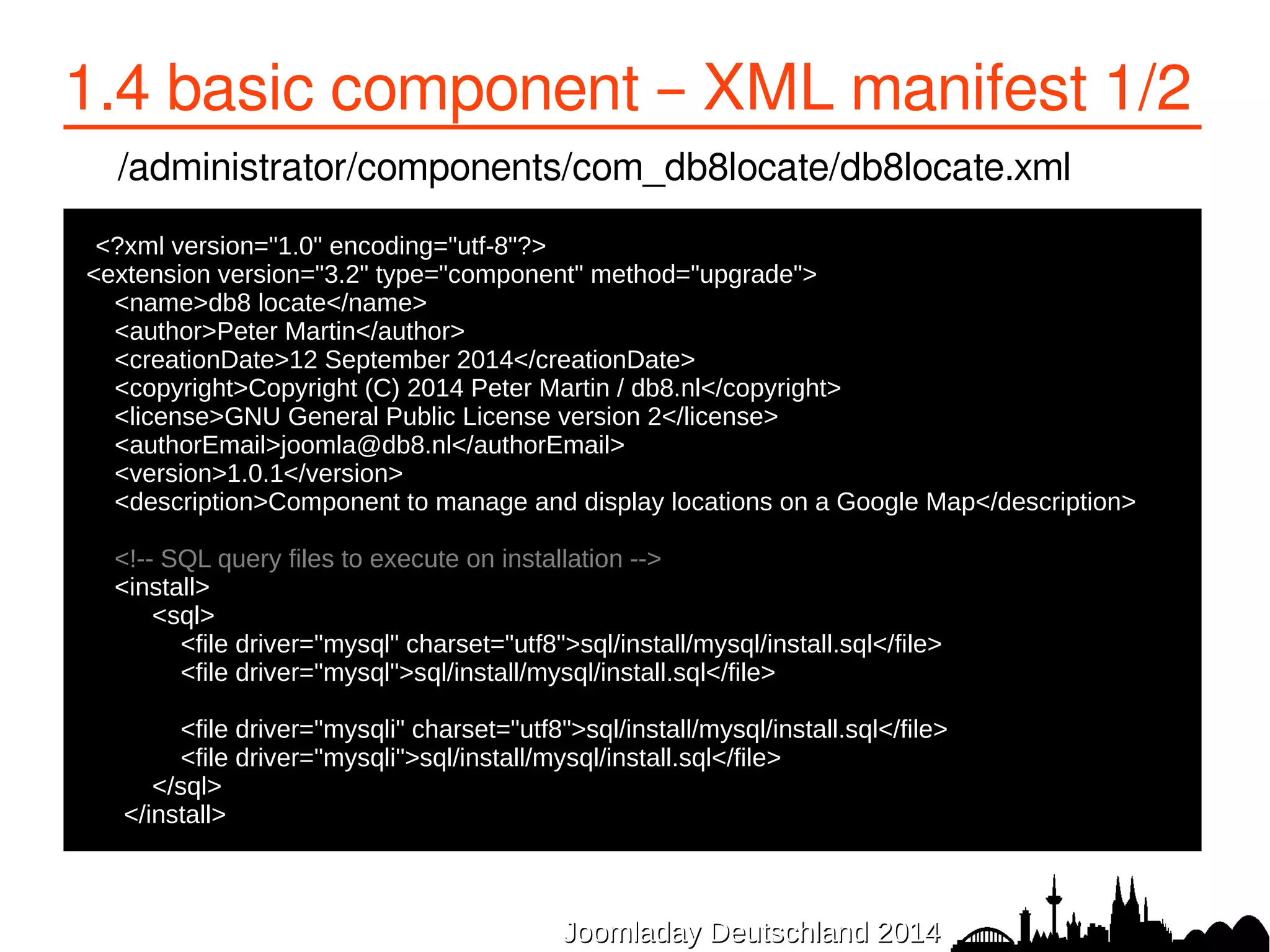 1.4 basic component – XML manifest 1/2 
/administrator/components/com_db8locate/db8locate.xml 
<?xml version="1.0" encoding="utf-8"?> 
<extension version="3.2" type="component" method="upgrade"> 
<name>db8 locate</name> 
<author>Peter Martin</author> 
<creationDate>12 September 2014</creationDate> 
<copyright>Copyright (C) 2014 Peter Martin / db8.nl</copyright> 
<license>GNU General Public License version 2</license> 
<authorEmail>joomla@db8.nl</authorEmail> 
<version>1.0.1</version> 
<description>Component to manage and display locations on a Google Map</description> 
<!-- SQL query files to execute on installation --> 
<install> 
● <sql> 
● <file driver="mysql" charset="utf8">sql/install/mysql/install.sql</file> 
● <file driver="mysql">sql/install/mysql/install.sql</file> 
● 
● <file driver="mysqli" charset="utf8">sql/install/mysql/install.sql</file> 
● <file driver="mysqli">sql/install/mysql/install.sql</file> 
● </sql> 
● </install> 
JJoooommllaaddaayy DDeeuuttsscchhllaanndd 22001144 
 