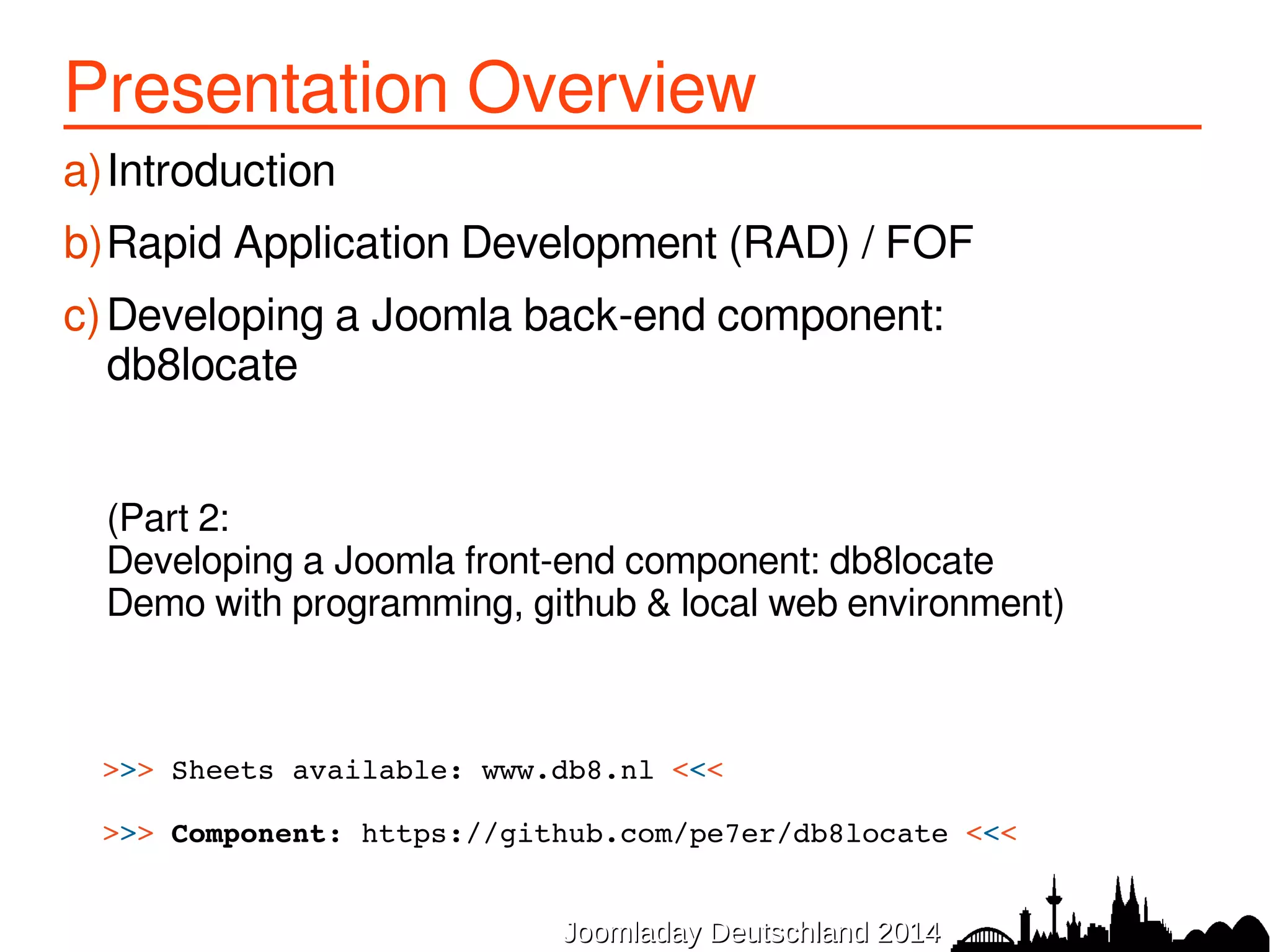 Presentation Overview 
a)Introduction 
b)Rapid Application Development (RAD) / FOF 
c)Developing a Joomla back-end component: 
db8locate 
(Part 2: 
Developing a Joomla front-end component: db8locate 
Demo with programming, github & local web environment) 
>>> Sheets available: www.db8.nl <<< 
>>> Component: https://github.com/pe7er/db8locate <<< 
JJoooommllaaddaayy DDeeuuttsscchhllaanndd 22001144 
 