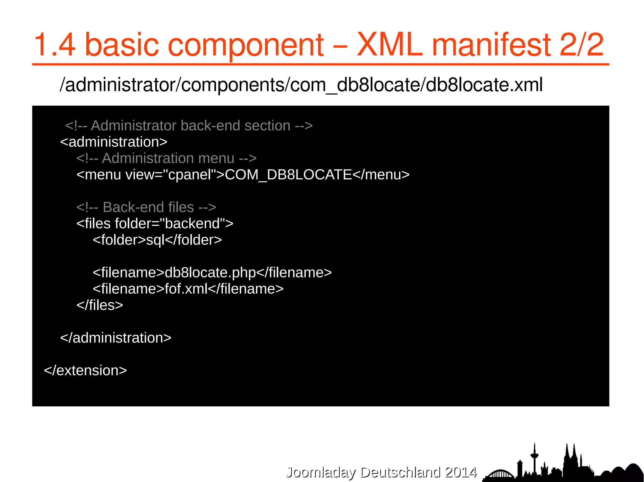1.4 basic component – XML manifest 2/2 
/administrator/components/com_db8locate/db8locate.xml 
<!-- Administrator back-end section --> 
<administration> 
<!-- Administration menu --> 
<menu view="cpanel">COM_DB8LOCATE</menu> 
<!-- Back-end files --> 
<files folder="backend"> 
<folder>sql</folder> 
<filename>db8locate.php</filename> 
<filename>fof.xml</filename> 
</files> 
</administration> 
</extension> 
JJoooommllaaddaayy DDeeuuttsscchhllaanndd 22001144 
 