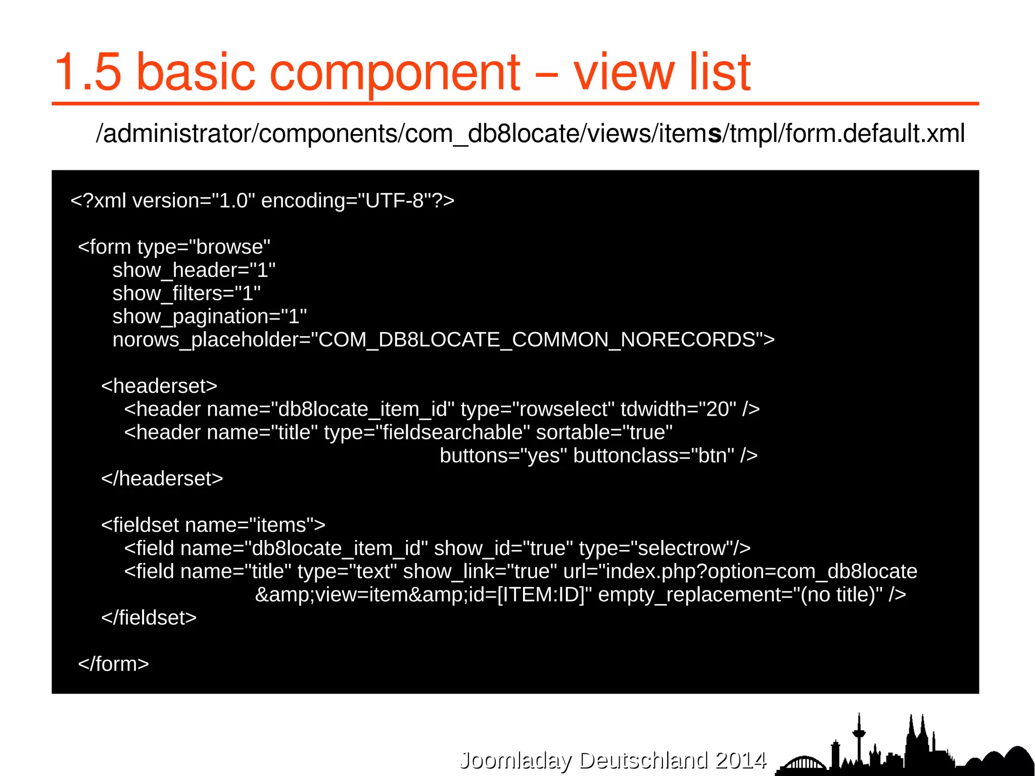 1.5 basic component – view list 
/administrator/components/com_db8locate/views/items/tmpl/form.default.xml 
JJoooommllaaddaayy DDeeuuttsscchhllaanndd 22001144 
<?xml version="1.0" encoding="UTF-8"?> 
● 
●<form type="browse" 
● show_header="1" 
● show_filters="1" 
● show_pagination="1" 
● norows_placeholder="COM_DB8LOCATE_COMMON_NORECORDS"> 
● 
● <headerset> 
● <header name="db8locate_item_id" type="rowselect" tdwidth="20" /> 
● <header name="title" type="fieldsearchable" sortable="true" 
buttons="yes" buttonclass="btn" /> 
● </headerset> 
● 
● <fieldset name="items"> 
● <field name="db8locate_item_id" show_id="true" type="selectrow"/> 
● <field name="title" type="text" show_link="true" url="index.php?option=com_db8locate 
&amp;view=item&amp;id=[ITEM:ID]" empty_replacement="(no title)" /> 
● </fieldset> 
● 
●</form> 
 
