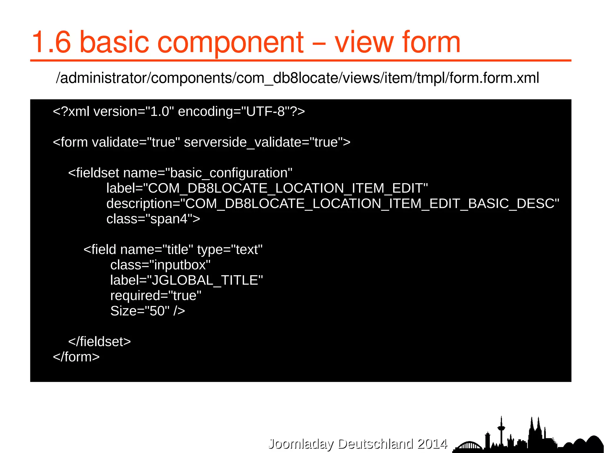 1.6 basic component – view form 
/administrator/components/com_db8locate/views/item/tmpl/form.form.xml 
<?xml version="1.0" encoding="UTF-8"?> 
● 
●<form validate="true" serverside_validate="true"> 
● 
● <fieldset name="basic_configuration" 
● label="COM_DB8LOCATE_LOCATION_ITEM_EDIT" 
● description="COM_DB8LOCATE_LOCATION_ITEM_EDIT_BASIC_DESC" 
● class="span4"> 
● 
JJoooommllaaddaayy DDeeuuttsscchhllaanndd 22001144 
● <field name="title" type="text" 
● class="inputbox" 
● label="JGLOBAL_TITLE" 
● required="true" 
● Size="50" /> 
● </fieldset> 
●</form> 
 