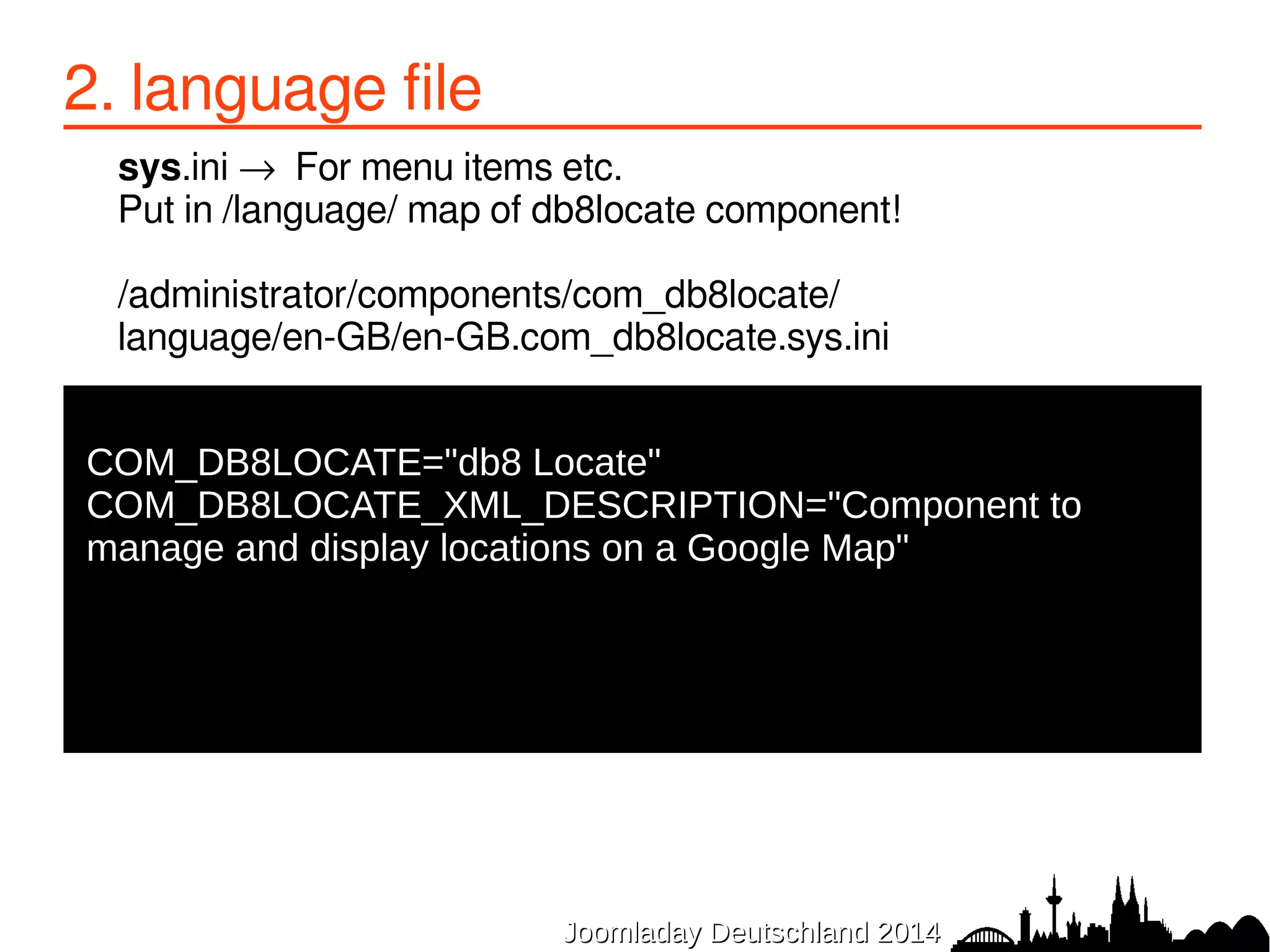 2. language file 
sys.ini → For menu items etc. 
Put in /language/ map of db8locate component! 
/administrator/components/com_db8locate/ 
language/en-GB/en-GB.com_db8locate.sys.ini 
● 
COM_DB8LOCATE="db8 Locate" 
COM_DB8LOCATE_XML_DESCRIPTION="Component to 
manage and display locations on a Google Map" 
JJoooommllaaddaayy DDeeuuttsscchhllaanndd 22001144 
 