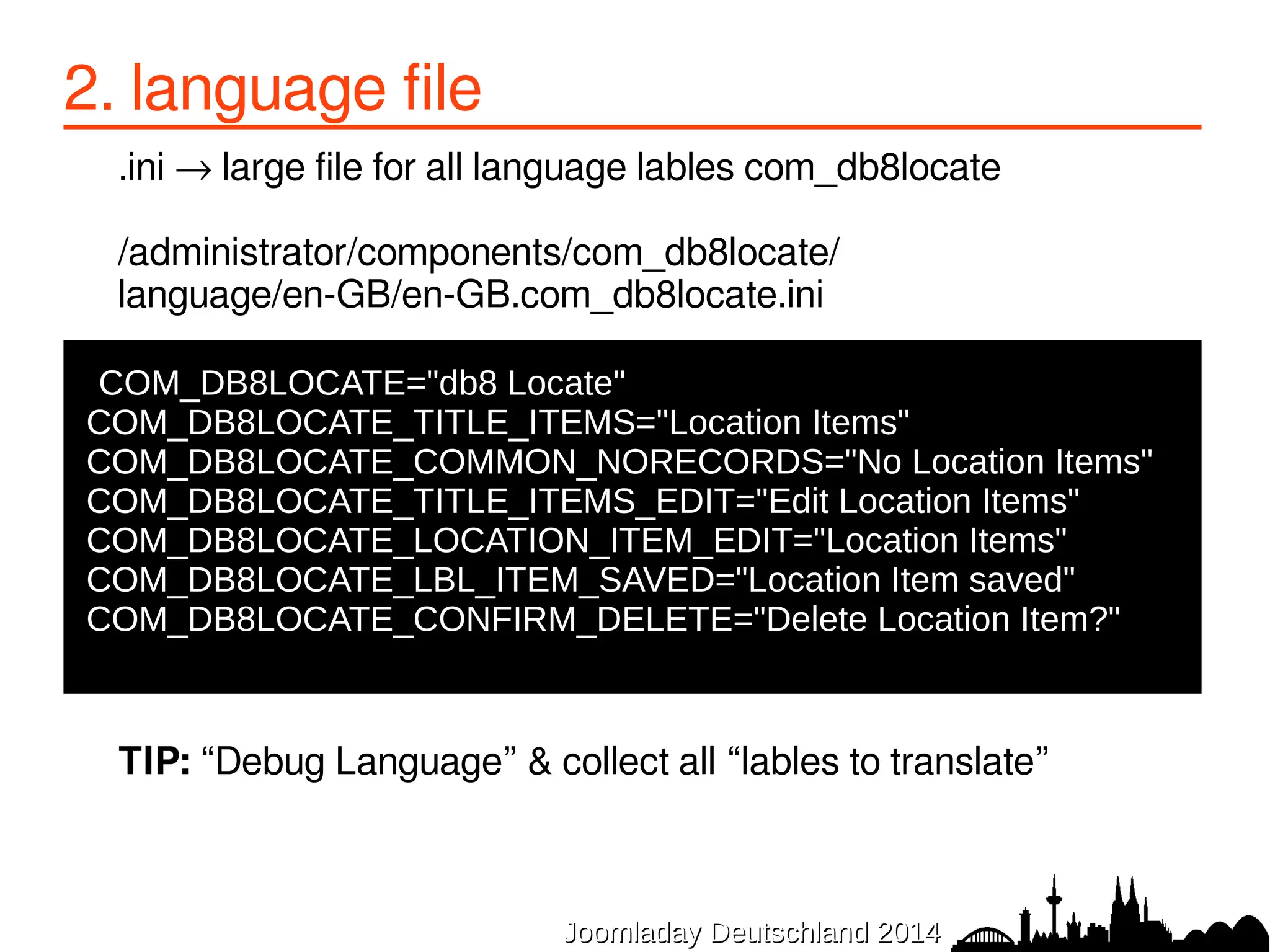 2. language file 
.ini → large file for all language lables com_db8locate 
/administrator/components/com_db8locate/ 
language/en-GB/en-GB.com_db8locate.ini 
COM_DB8LOCATE="db8 Locate" 
COM_DB8LOCATE_TITLE_ITEMS="Location Items" 
COM_DB8LOCATE_COMMON_NORECORDS="No Location Items" 
COM_DB8LOCATE_TITLE_ITEMS_EDIT="Edit Location Items" 
COM_DB8LOCATE_LOCATION_ITEM_EDIT="Location Items" 
COM_DB8LOCATE_LBL_ITEM_SAVED="Location Item saved" 
COM_DB8LOCATE_CONFIRM_DELETE="Delete Location Item?" 
TIP: “Debug Language” & collect all “lables to translate” 
JJoooommllaaddaayy DDeeuuttsscchhllaanndd 22001144 
 
