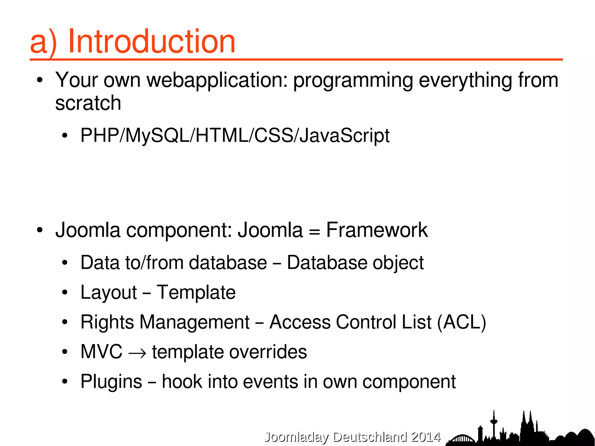 a) Introduction 
● Your own webapplication: programming everything from 
scratch 
● PHP/MySQL/HTML/CSS/JavaScript 
● Joomla component: Joomla = Framework 
● Data to/from database – Database object 
● Layout – Template 
● Rights Management – Access Control List (ACL) 
● MVC → template overrides 
● Plugins – hook into events in own component 
JJoooommllaaddaayy DDeeuuttsscchhllaanndd 22001144 
 
