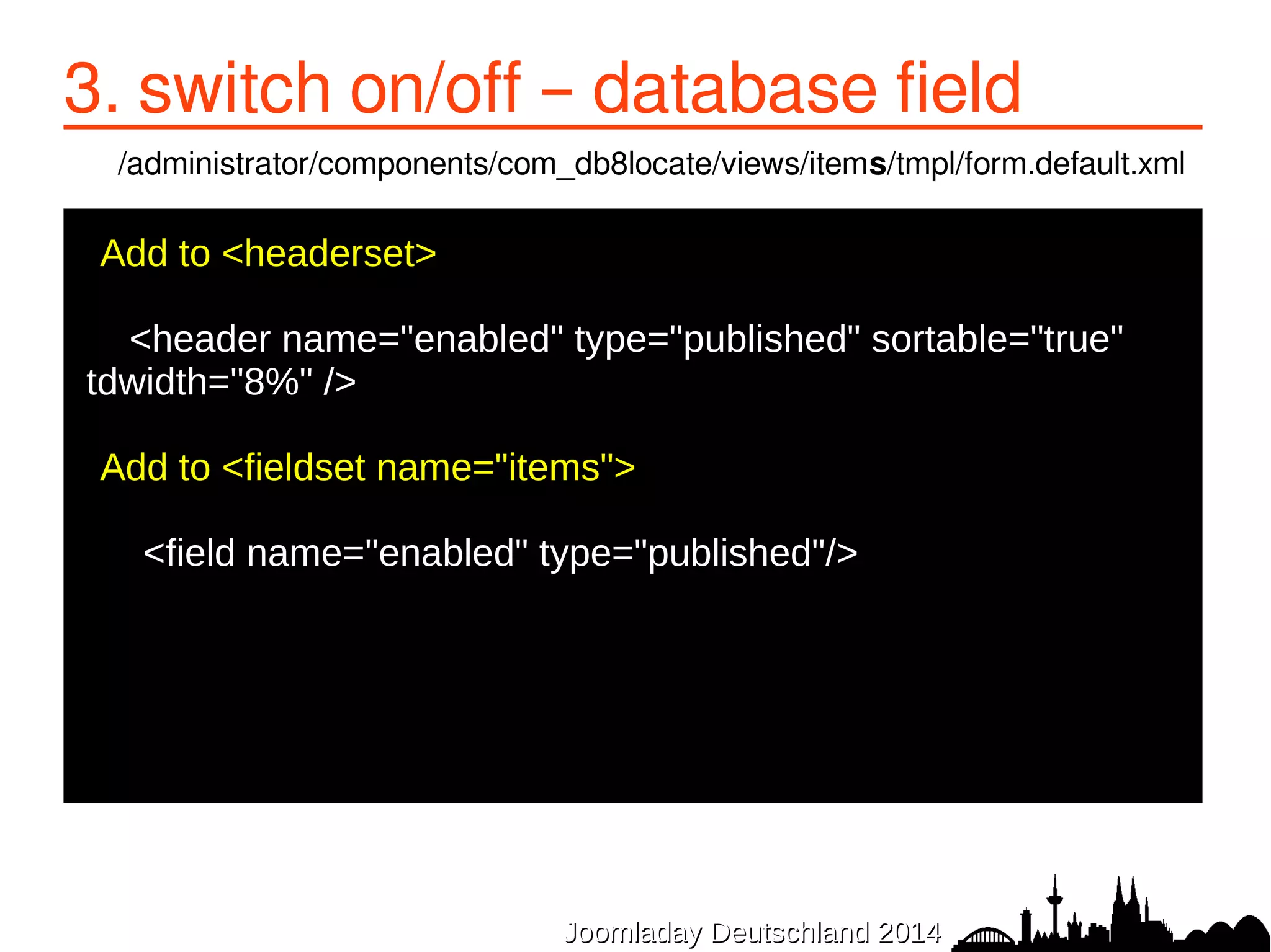 3. switch on/off – database field 
/administrator/components/com_db8locate/views/items/tmpl/form.default.xml 
Add to <headerset> 
● 
<header name="enabled" type="published" sortable="true" 
tdwidth="8%" /> 
● 
●Add to <fieldset name="items"> 
● <field name="enabled" type="published"/> 
● 
JJoooommllaaddaayy DDeeuuttsscchhllaanndd 22001144 
 