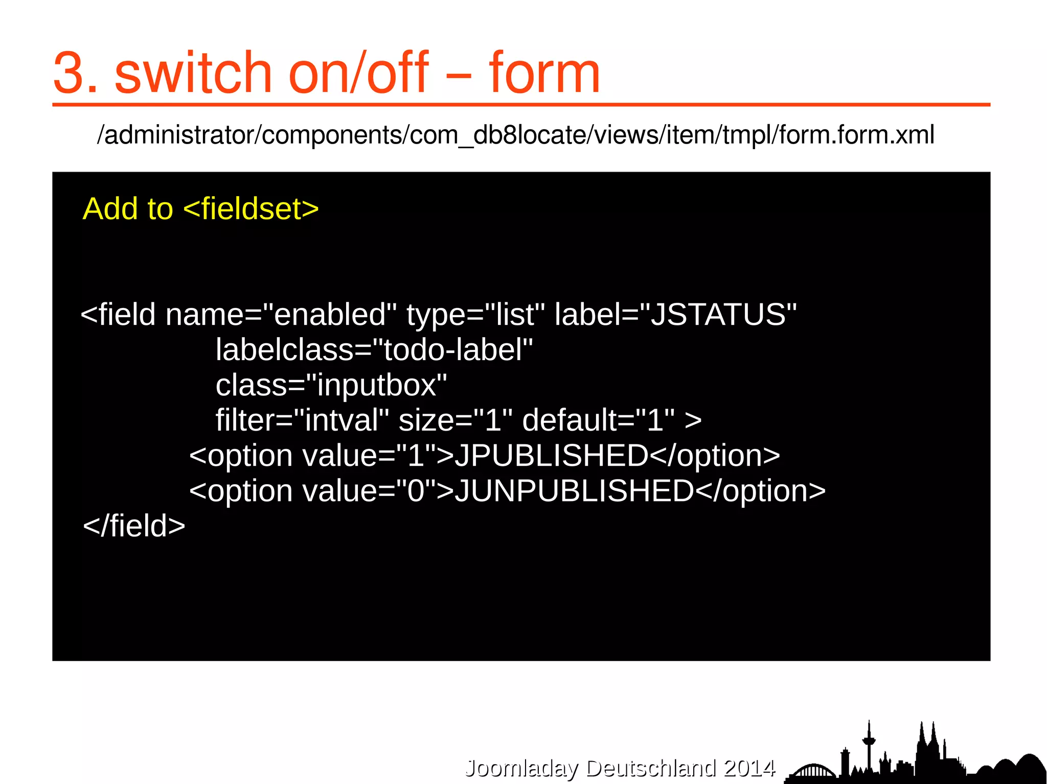 3. switch on/off – form 
/administrator/components/com_db8locate/views/item/tmpl/form.form.xml 
Add to <fieldset> 
● 
<field name="enabled" type="list" label="JSTATUS" 
● labelclass="todo-label" 
● class="inputbox" 
● filter="intval" size="1" default="1" > 
● <option value="1">JPUBLISHED</option> 
● <option value="0">JUNPUBLISHED</option> 
●</field> 
● 
JJoooommllaaddaayy DDeeuuttsscchhllaanndd 22001144 
 