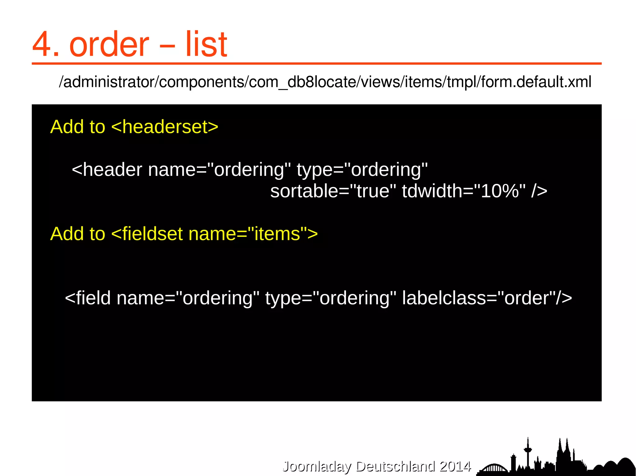 JJoooommllaaddaayy DDeeuuttsscchhllaanndd 22001144 
4. order – list 
/administrator/components/com_db8locate/views/items/tmpl/form.default.xml 
Add to <headerset> 
● 
<header name="ordering" type="ordering" 
sortable="true" tdwidth="10%" /> 
● 
●Add to <fieldset name="items"> 
● 
<field name="ordering" type="ordering" labelclass="order"/> 
● 
● 
 